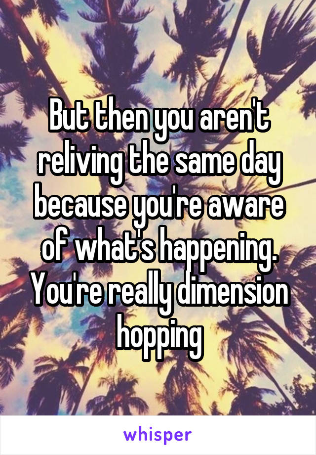 But then you aren't reliving the same day because you're aware of what's happening. You're really dimension hopping