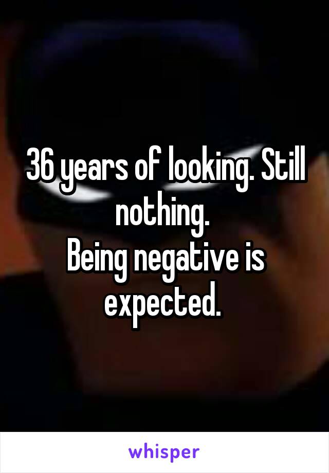 36 years of looking. Still nothing. 
Being negative is expected. 
