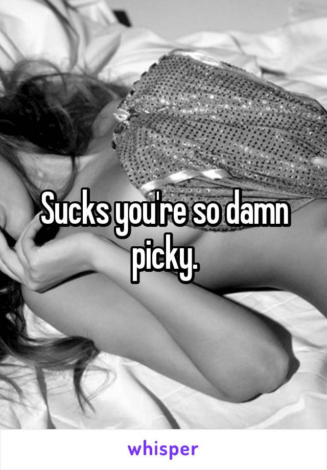 Sucks you're so damn picky.