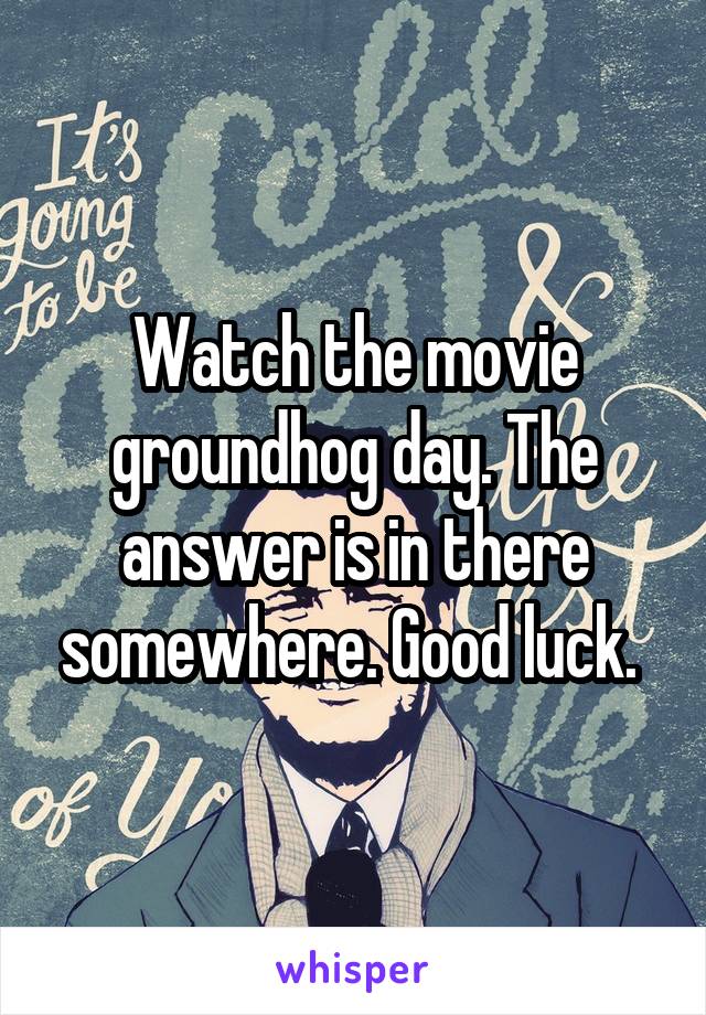Watch the movie groundhog day. The answer is in there somewhere. Good luck. 