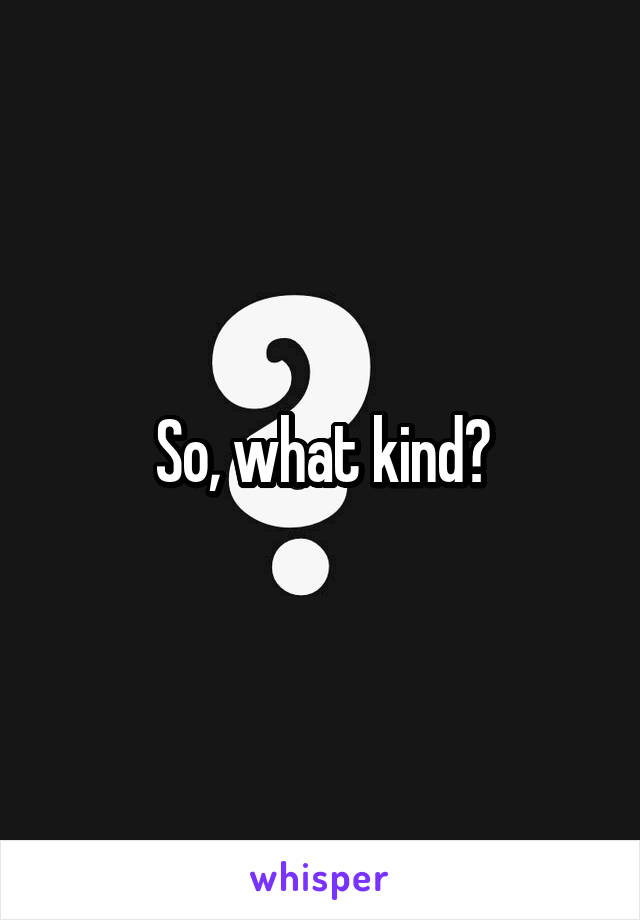 So, what kind?