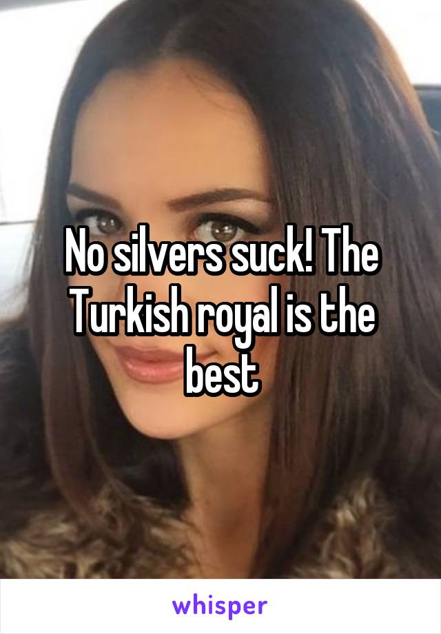 No silvers suck! The Turkish royal is the best