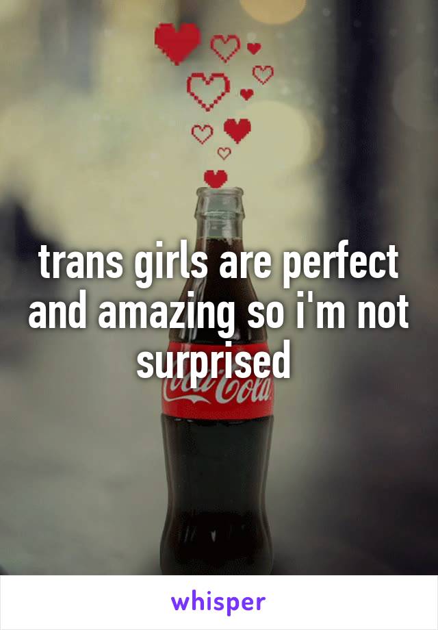 trans girls are perfect and amazing so i'm not surprised 