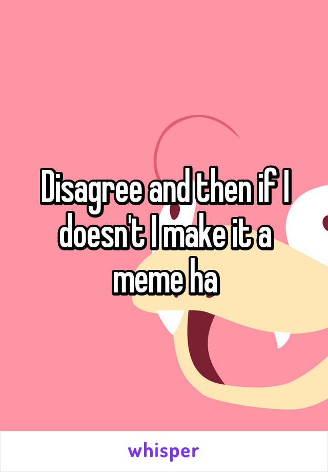 Disagree and then if I doesn't I make it a meme ha