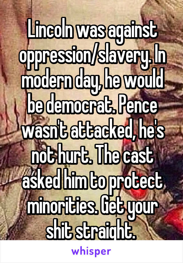 Lincoln was against oppression/slavery. In modern day, he would be democrat. Pence wasn't attacked, he's not hurt. The cast asked him to protect minorities. Get your shit straight. 