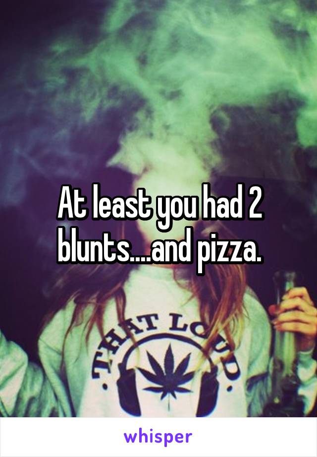 At least you had 2 blunts....and pizza.