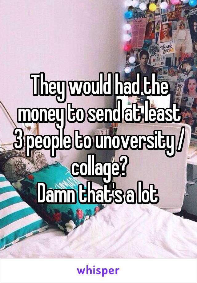 They would had the money to send at least 3 people to unoversity / collage?
Damn that's a lot 