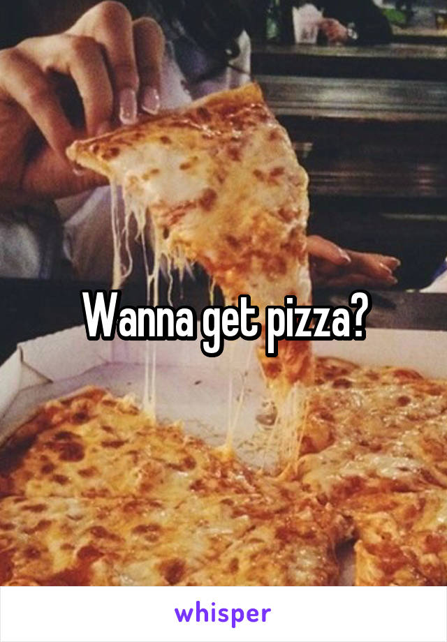 Wanna get pizza?