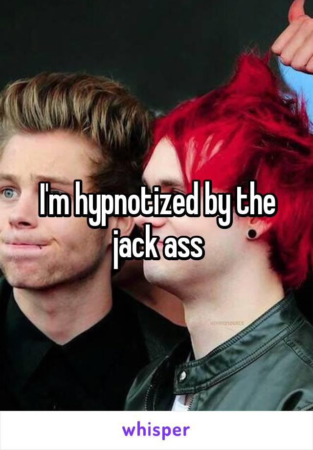 I'm hypnotized by the jack ass