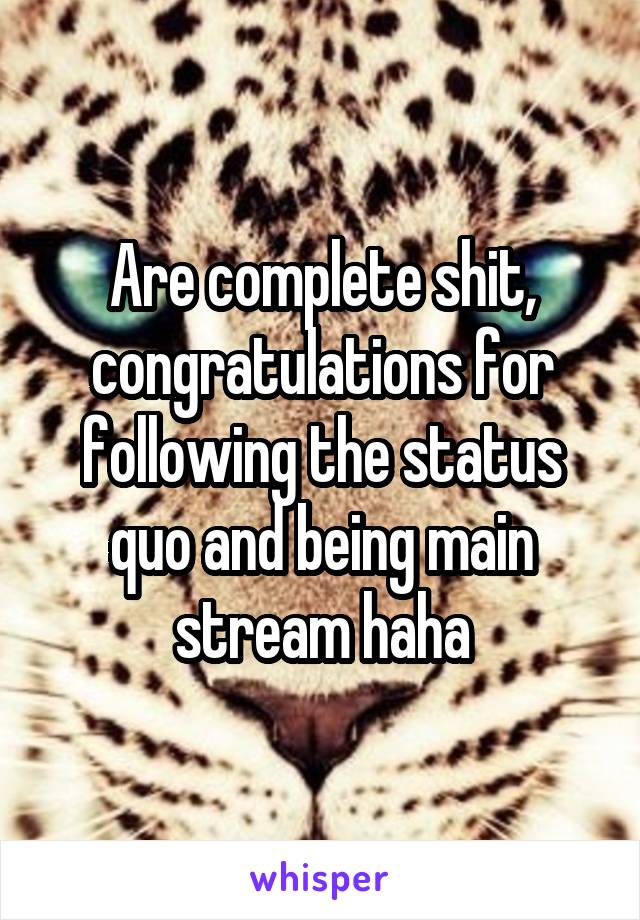 Are complete shit, congratulations for following the status quo and being main stream haha