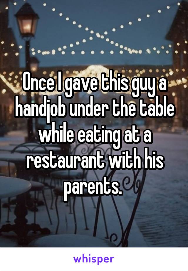 Once I gave this guy a handjob under the table while eating at a restaurant with his parents. 