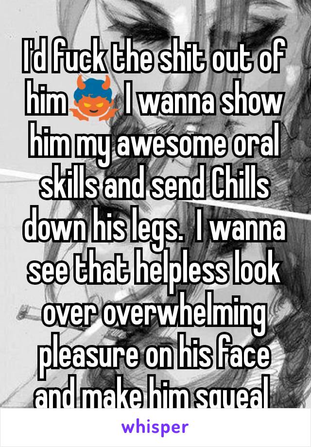 I'd fuck the shit out of him👿 I wanna show him my awesome oral skills and send Chills down his legs.  I wanna see that helpless look over overwhelming pleasure on his face and make him squeal 