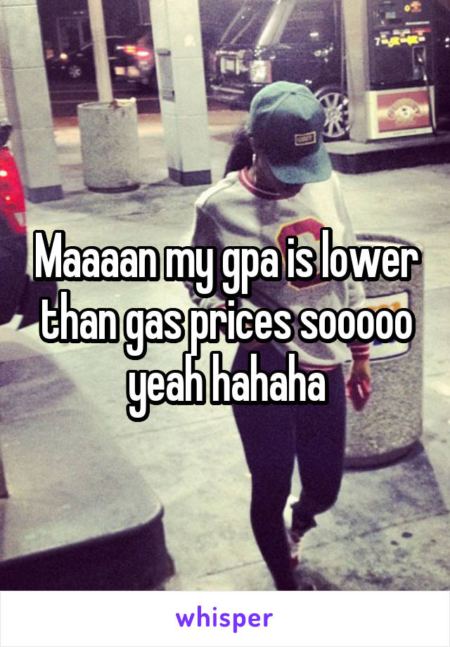 Maaaan my gpa is lower than gas prices sooooo yeah hahaha