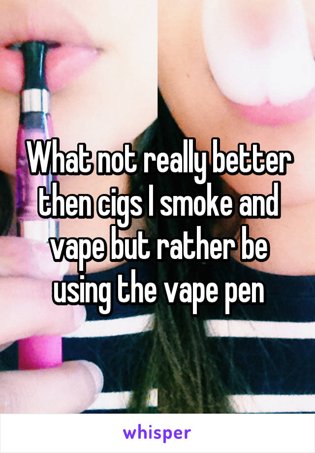 What not really better then cigs I smoke and vape but rather be using the vape pen