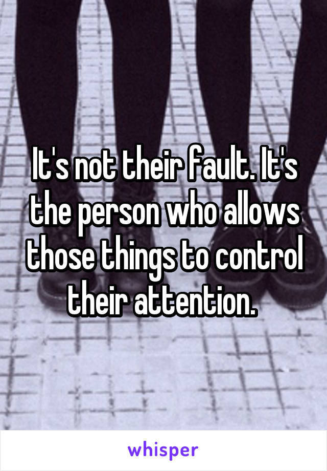 It's not their fault. It's the person who allows those things to control their attention. 