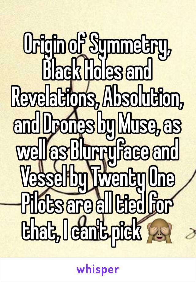 Origin of Symmetry, Black Holes and Revelations, Absolution, and Drones by Muse, as well as Blurryface and Vessel by Twenty One Pilots are all tied for that, I can't pick 🙈