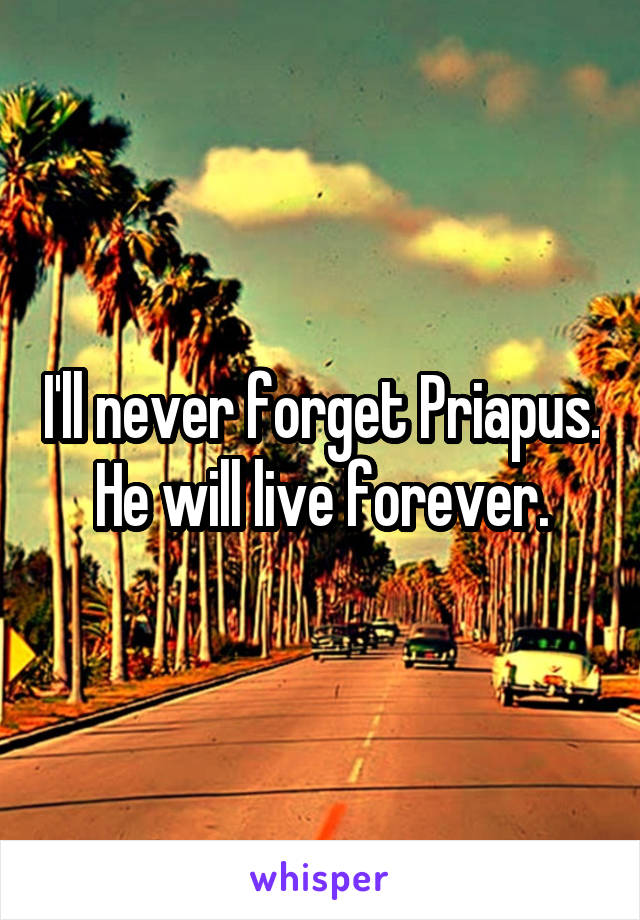 I'll never forget Priapus. He will live forever.