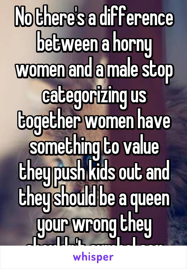 No there's a difference between a horny women and a male stop categorizing us together women have something to value they push kids out and they should be a queen your wrong they shouldn't symbol sex