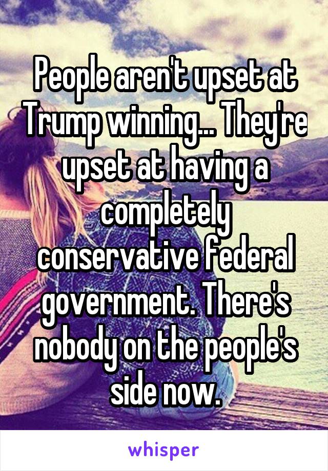 People aren't upset at Trump winning... They're upset at having a completely conservative federal government. There's nobody on the people's side now.