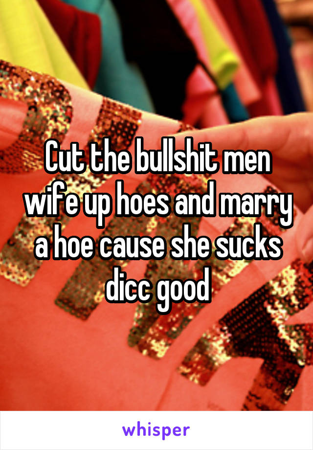 Cut the bullshit men wife up hoes and marry a hoe cause she sucks dicc good