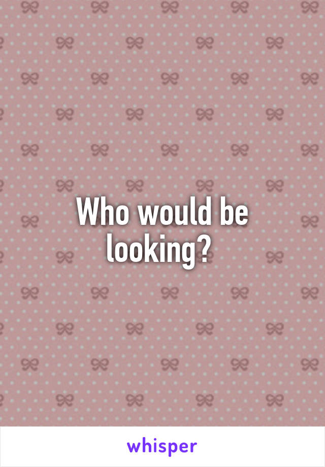 Who would be looking? 