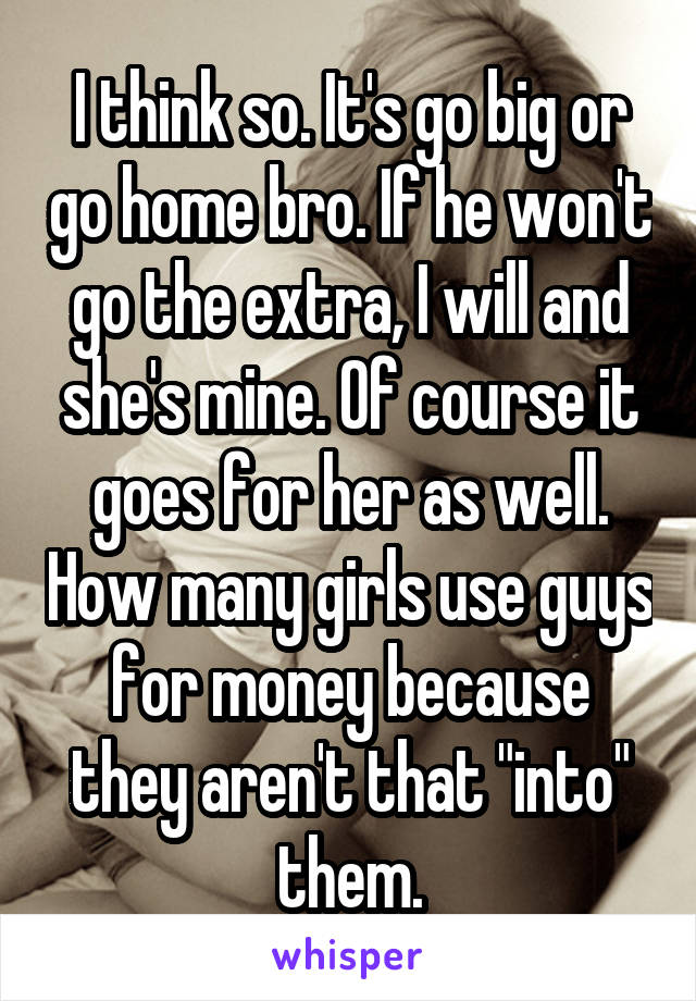 I think so. It's go big or go home bro. If he won't go the extra, I will and she's mine. Of course it goes for her as well. How many girls use guys for money because they aren't that "into" them.