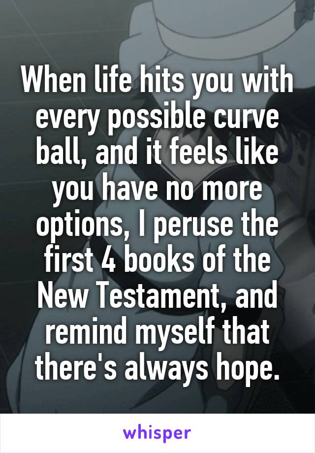 When life hits you with every possible curve ball, and it feels like you have no more options, I peruse the first 4 books of the New Testament, and remind myself that there's always hope.