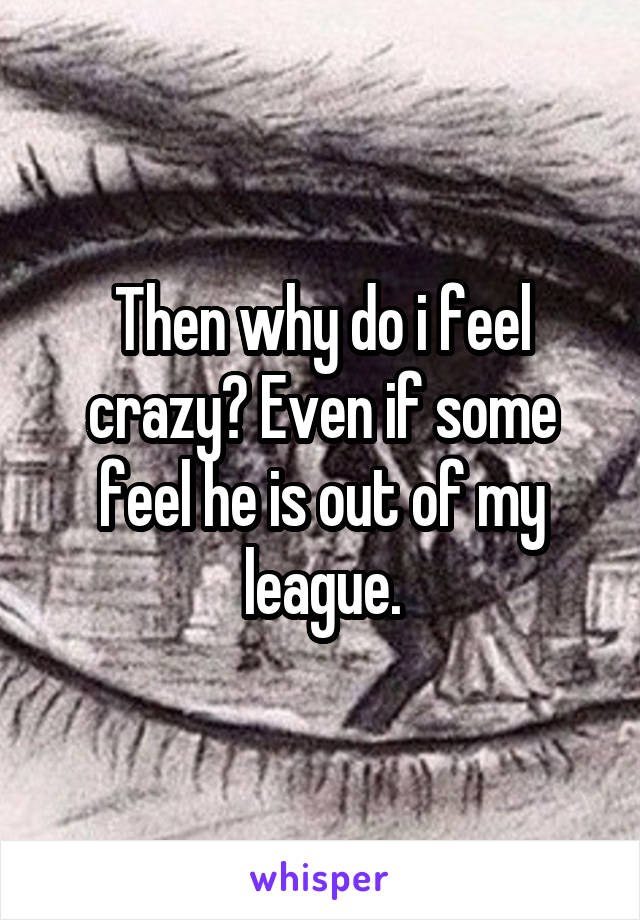 Then why do i feel crazy? Even if some feel he is out of my league.