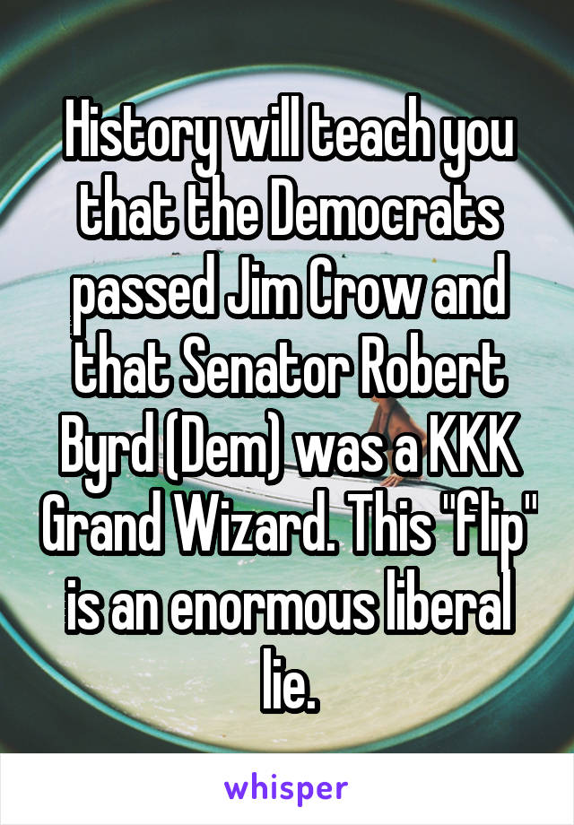 History will teach you that the Democrats passed Jim Crow and that Senator Robert Byrd (Dem) was a KKK Grand Wizard. This "flip" is an enormous liberal lie.