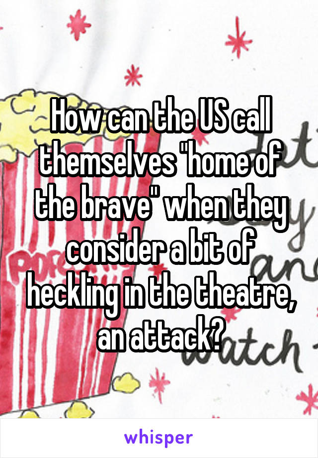 How can the US call themselves "home of the brave" when they consider a bit of heckling in the theatre, an attack?