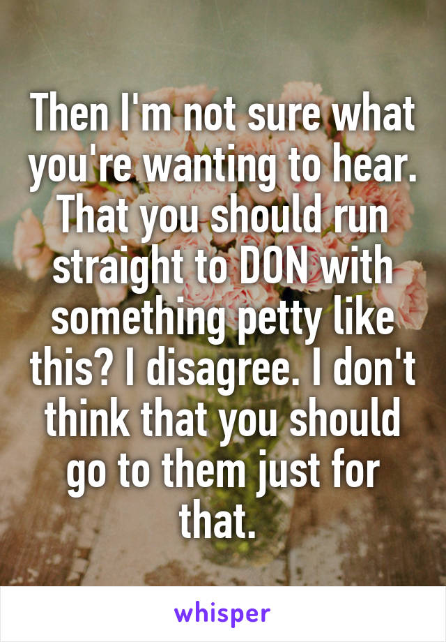 Then I'm not sure what you're wanting to hear. That you should run straight to DON with something petty like this? I disagree. I don't think that you should go to them just for that. 