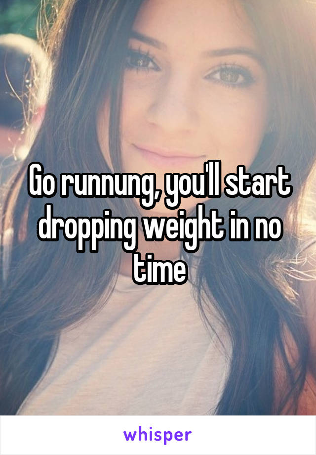 Go runnung, you'll start dropping weight in no time