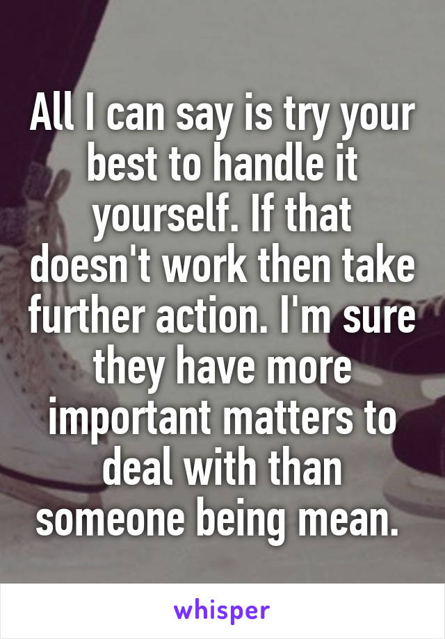 All I can say is try your best to handle it yourself. If that doesn't work then take further action. I'm sure they have more important matters to deal with than someone being mean. 