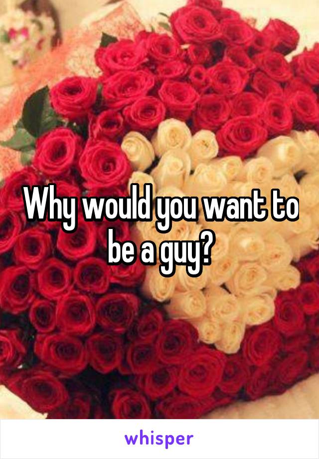 Why would you want to be a guy?