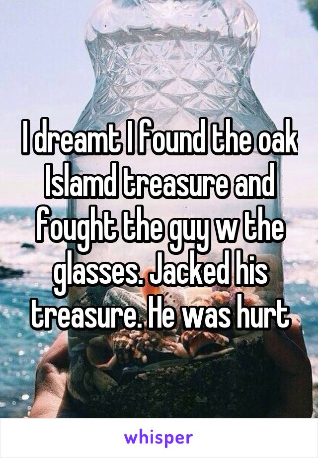 I dreamt I found the oak Islamd treasure and fought the guy w the glasses. Jacked his treasure. He was hurt