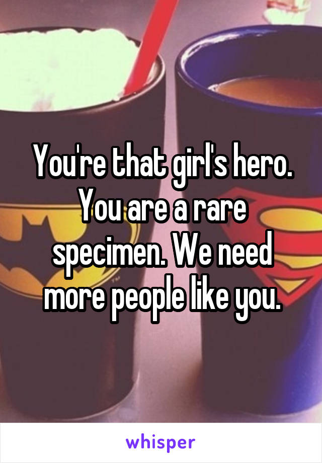 You're that girl's hero. You are a rare specimen. We need more people like you.