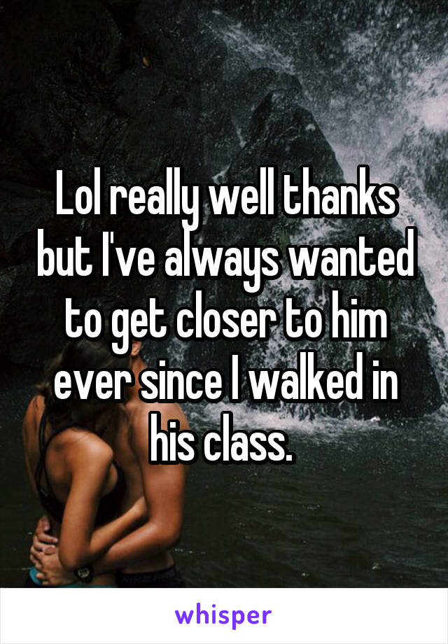 Lol really well thanks but I've always wanted to get closer to him ever since I walked in his class. 