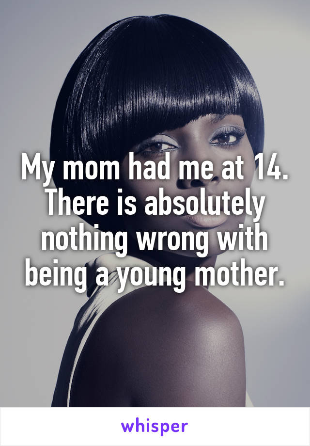 My mom had me at 14. There is absolutely nothing wrong with being a young mother.