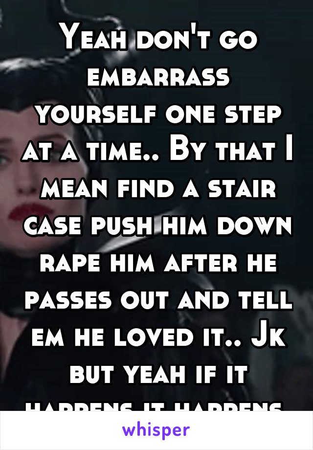 Yeah don't go embarrass yourself one step at a time.. By that I mean find a stair case push him down rape him after he passes out and tell em he loved it.. Jk but yeah if it happens it happens.