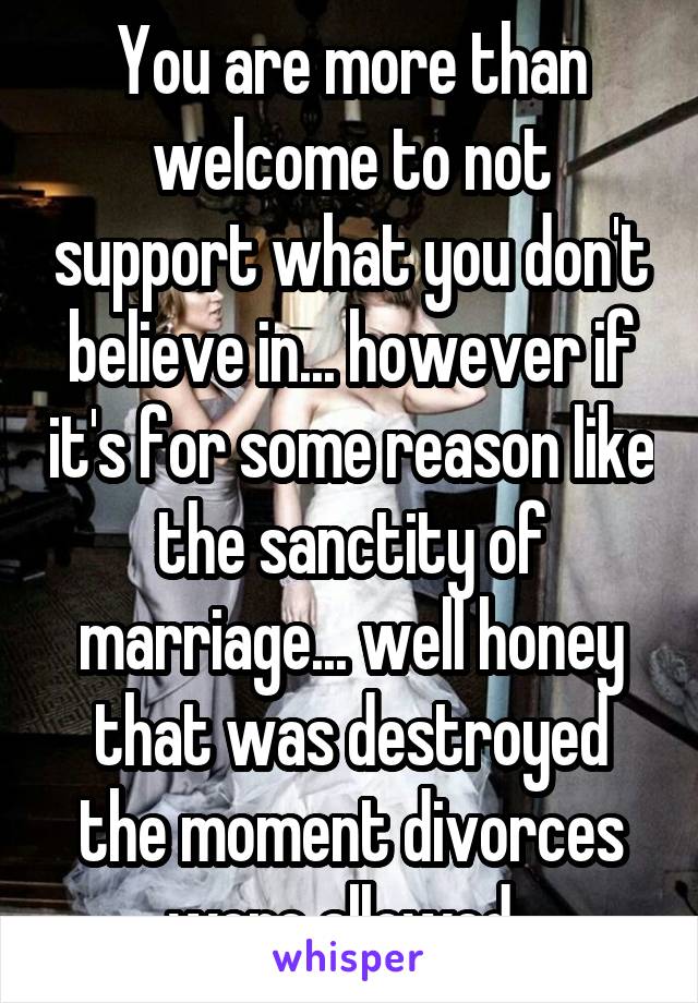 You are more than welcome to not support what you don't believe in... however if it's for some reason like the sanctity of marriage... well honey that was destroyed the moment divorces were allowed. 