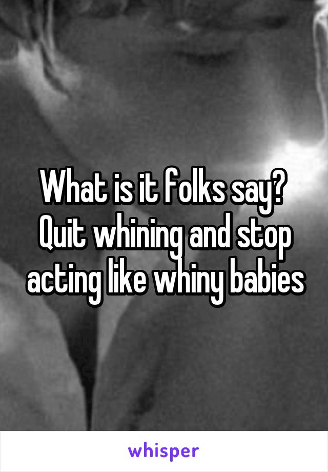 What is it folks say?  Quit whining and stop acting like whiny babies