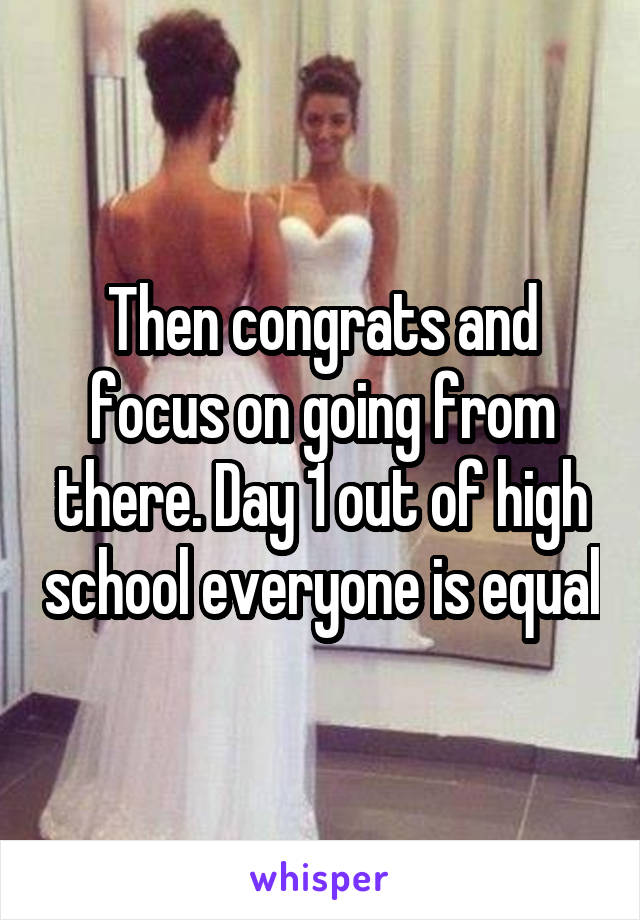Then congrats and focus on going from there. Day 1 out of high school everyone is equal