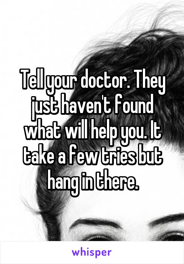 Tell your doctor. They just haven't found what will help you. It take a few tries but hang in there.