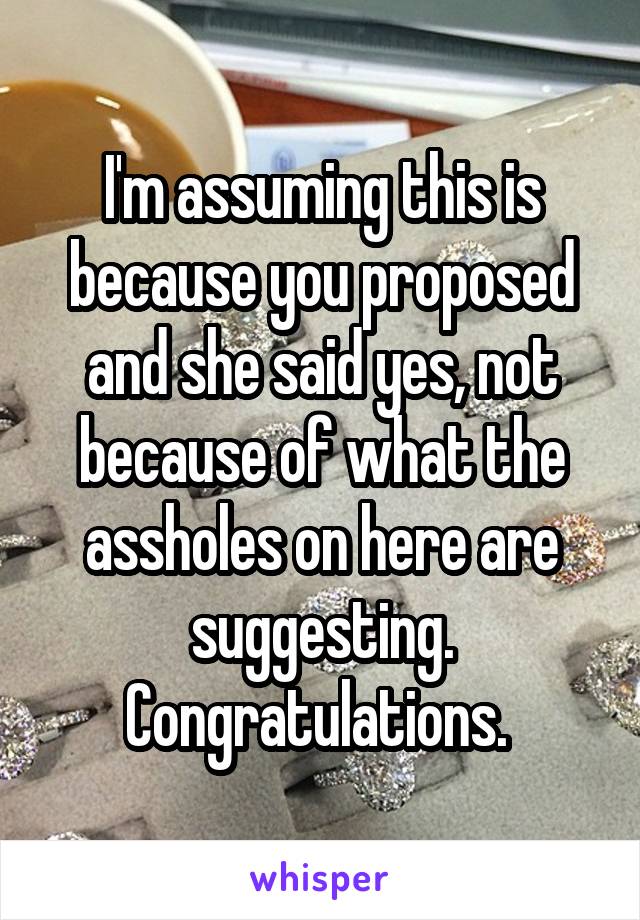 I'm assuming this is because you proposed and she said yes, not because of what the assholes on here are suggesting. Congratulations. 