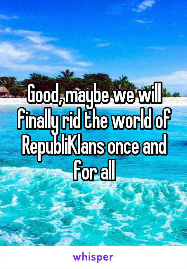 Good, maybe we will finally rid the world of RepubliKlans once and for all