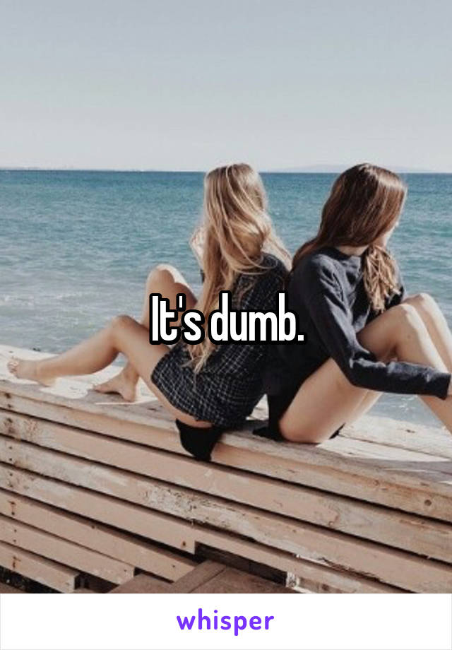 It's dumb.