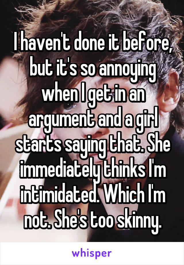 I haven't done it before, but it's so annoying when I get in an argument and a girl starts saying that. She immediately thinks I'm intimidated. Which I'm not. She's too skinny.