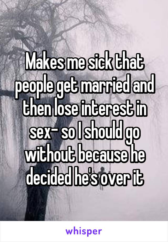 Makes me sick that people get married and then lose interest in sex- so I should go without because he decided he's over it