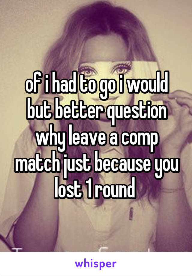 of i had to go i would but better question why leave a comp match just because you lost 1 round 