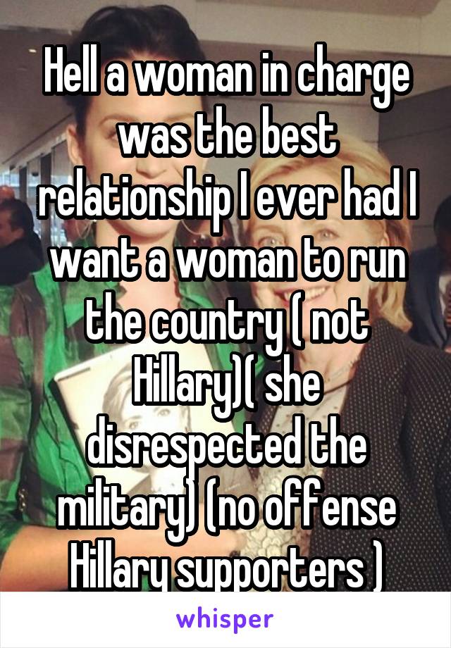 Hell a woman in charge was the best relationship I ever had I want a woman to run the country ( not Hillary)( she disrespected the military) (no offense Hillary supporters )